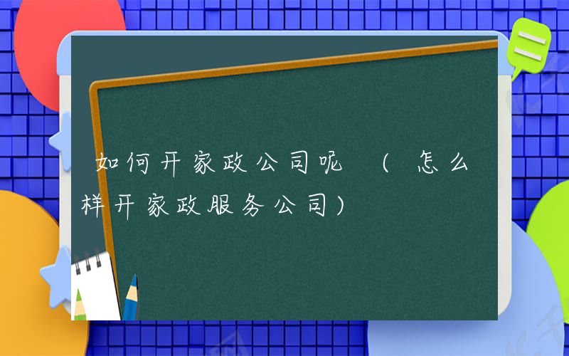 如何开家政公司呢 (怎么样开家政服务公司)